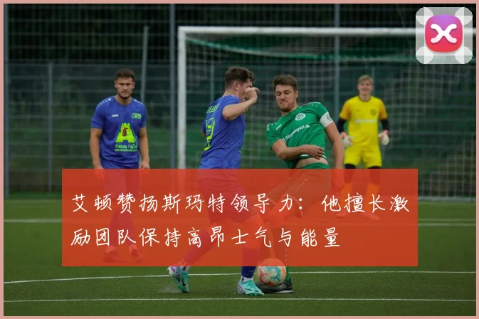 艾顿赞扬斯玛特领导力：他擅长激励团队保持高昂士气与能量