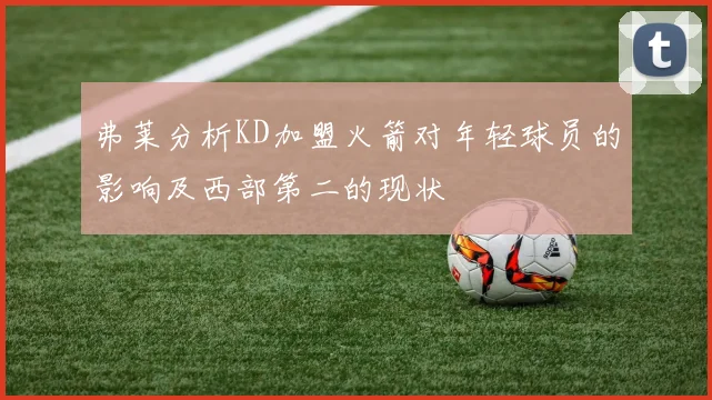 弗莱分析KD加盟火箭对年轻球员的影响及西部第二的现状