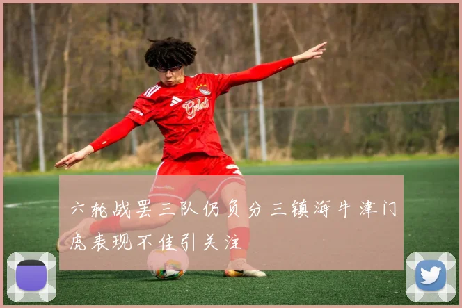 六轮战罢三队仍负分三镇海牛津门虎表现不佳引关注