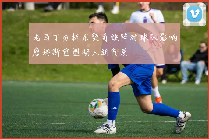 老马丁分析东契奇缺阵对球队影响詹姆斯重塑湖人新气质