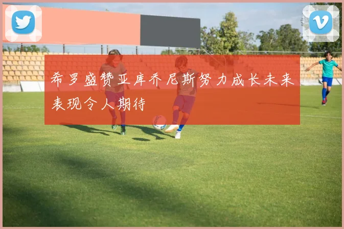 希罗盛赞亚库乔尼斯努力成长未来表现令人期待