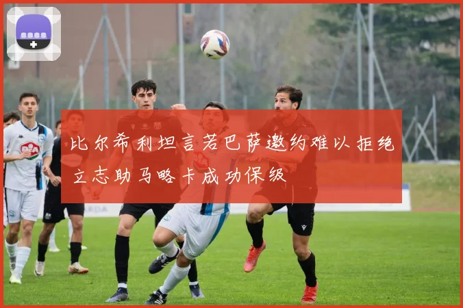 比尔希利坦言若巴萨邀约难以拒绝立志助马略卡成功保级
