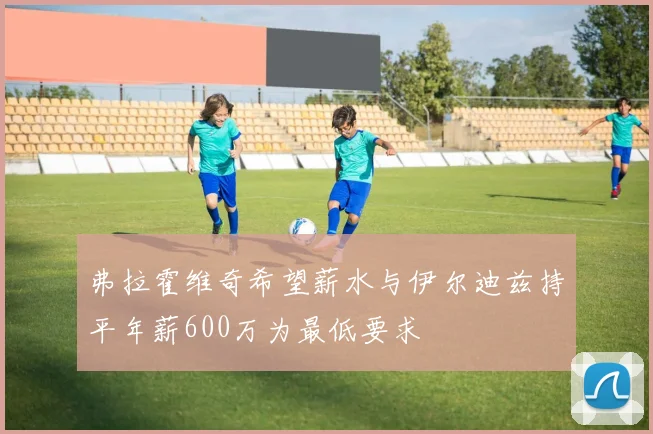 弗拉霍维奇希望薪水与伊尔迪兹持平年薪600万为最低要求
