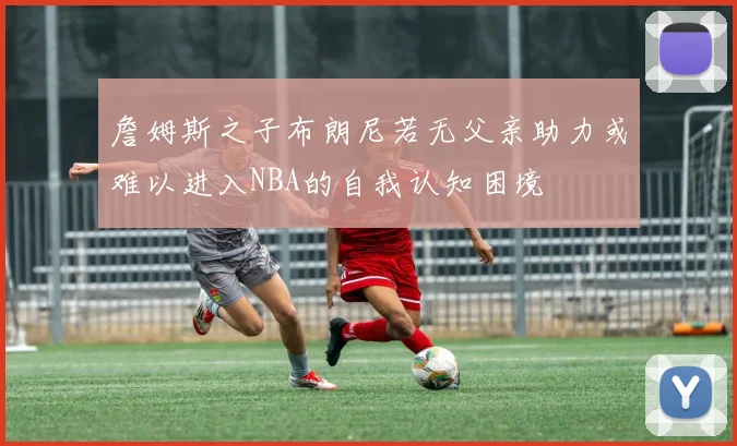 詹姆斯之子布朗尼若无父亲助力或难以进入NBA的自我认知困境