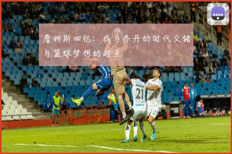 詹姆斯回忆：我与乔丹的时代交错与篮球梦想的起点