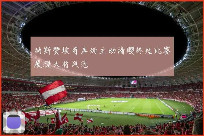 纳斯赞埃奇库姆主动请缨终结比赛展现大将风范