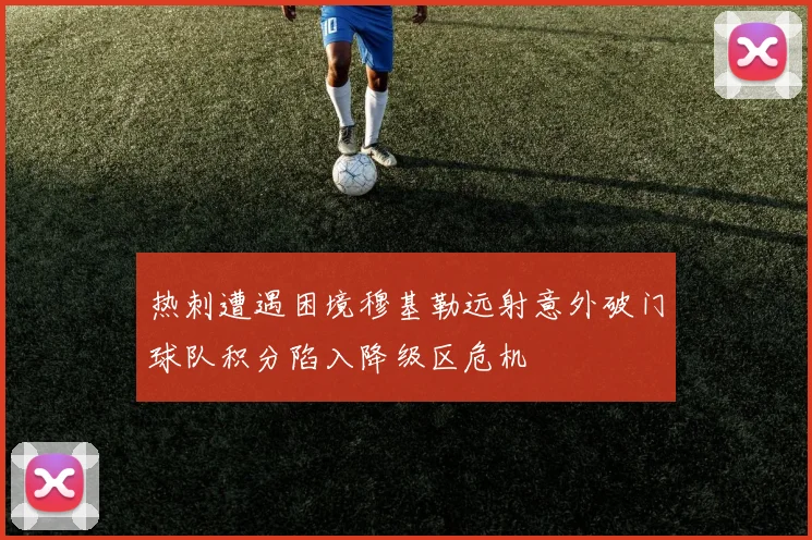 热刺遭遇困境穆基勒远射意外破门球队积分陷入降级区危机