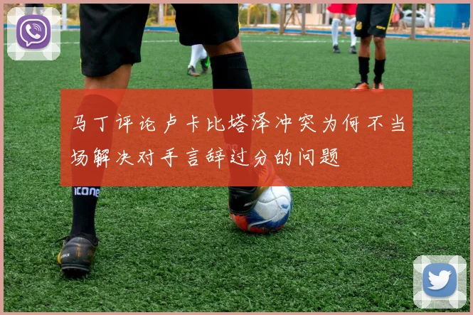马丁评论卢卡比塔泽冲突为何不当场解决对手言辞过分的问题