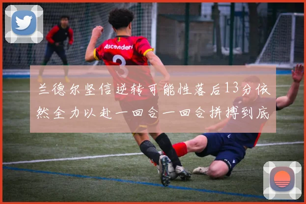 兰德尔坚信逆转可能性落后13分依然全力以赴一回合一回合拼搏到底