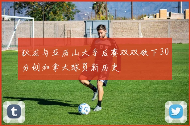 狄龙与亚历山大季后赛双双砍下30分创加拿大球员新历史