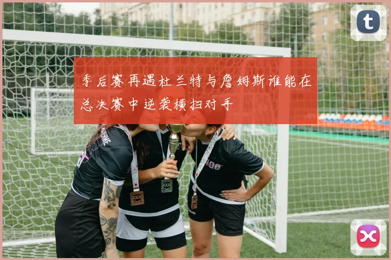 季后赛再遇杜兰特与詹姆斯谁能在总决赛中逆袭横扫对手