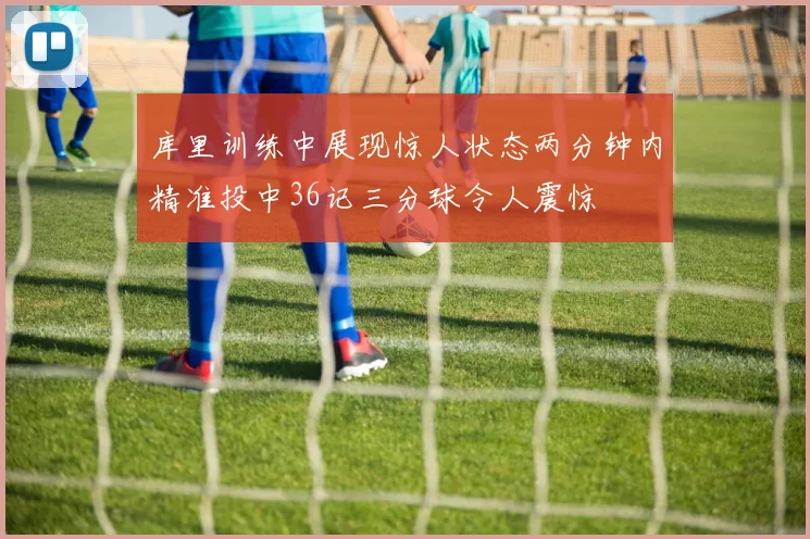 库里训练中展现惊人状态两分钟内精准投中36记三分球令人震惊