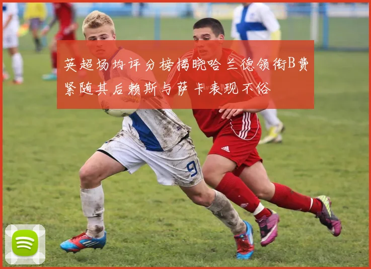 英超场均评分榜揭晓哈兰德领衔B费紧随其后赖斯与萨卡表现不俗