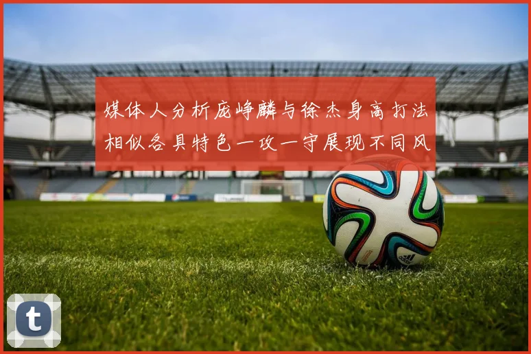 媒体人分析庞峥麟与徐杰身高打法相似各具特色一攻一守展现不同风格